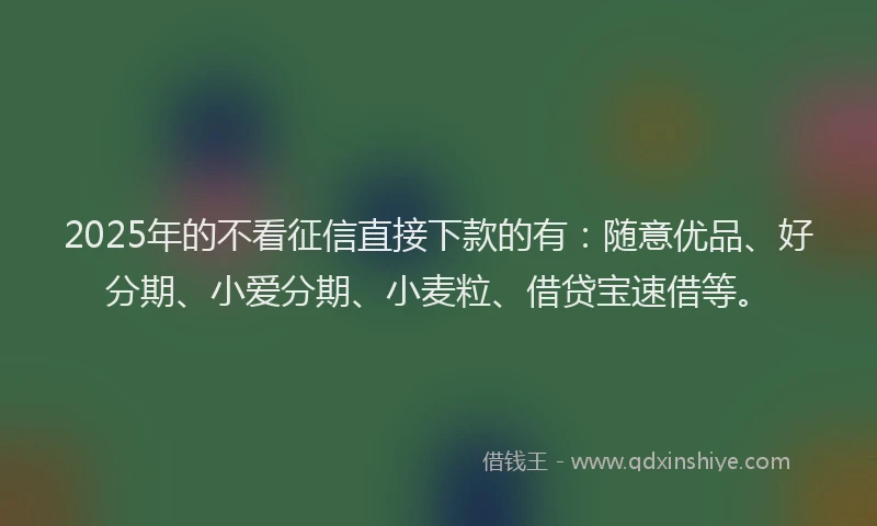 2025年的不看征信直接下款的有：随意优品、好分期、小爱分期、小麦粒、借贷宝速借等。