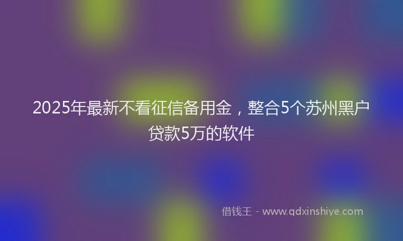 2025年最新不看征信备用金，整合5个苏州黑户贷款5万的软件