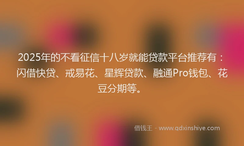 2025年的不看征信十八岁就能贷款平台推荐有：闪借快贷、戒易花、星辉贷款、融通Pro钱包、花豆分期等。