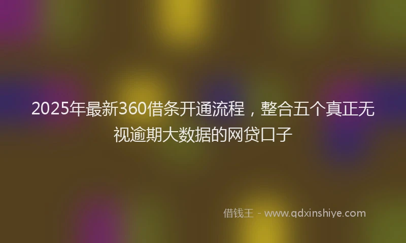2025年最新360借条开通流程，整合五个真正无视逾期大数据的网贷口子