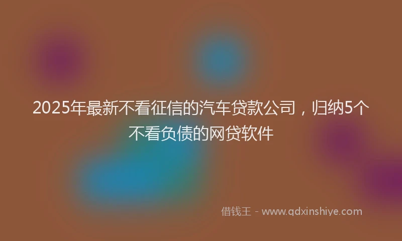 2025年最新不看征信的汽车贷款公司，归纳5个不看负债的网贷软件