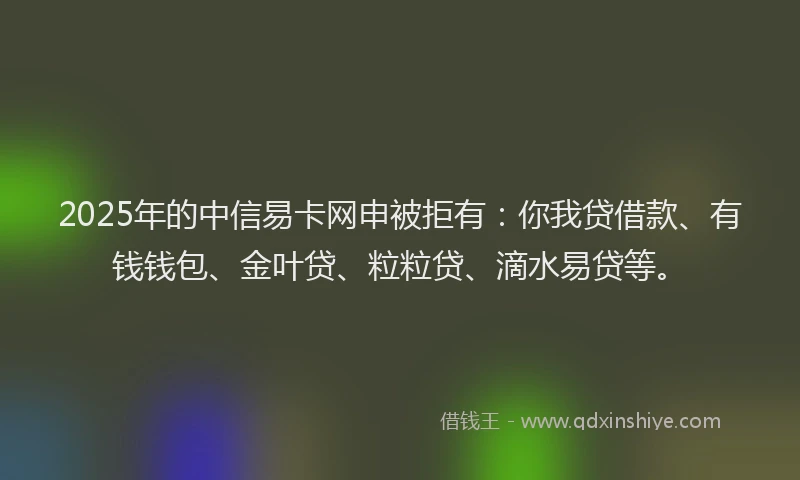 2025年的中信易卡网申被拒有：你我贷借款、有钱钱包、金叶贷、粒粒贷、滴水易贷等。