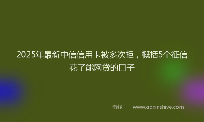 2025年最新中信信用卡被多次拒，概括5个征信花了能网贷的口子