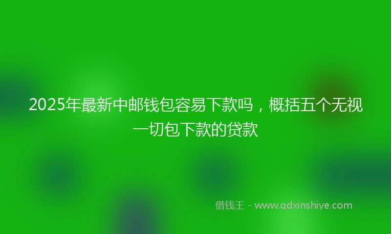 2025年最新中邮钱包容易下款吗，概括五个无视一切包下款的贷款