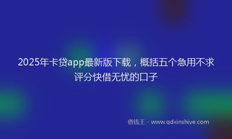 2025年卡贷app最新版下载，概括五个急用不求评分快借无忧的口子