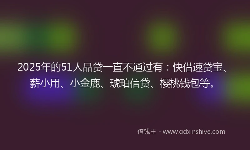 2025年的51人品贷一直不通过有：快借速贷宝、薪小用、小金鹿、琥珀信贷、樱桃钱包等。