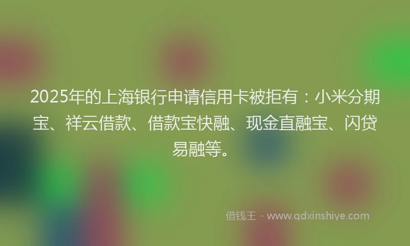 2025年的上海银行申请信用卡被拒有：小米分期宝、祥云借款、借款宝快融、现金直融宝、闪贷易融等。