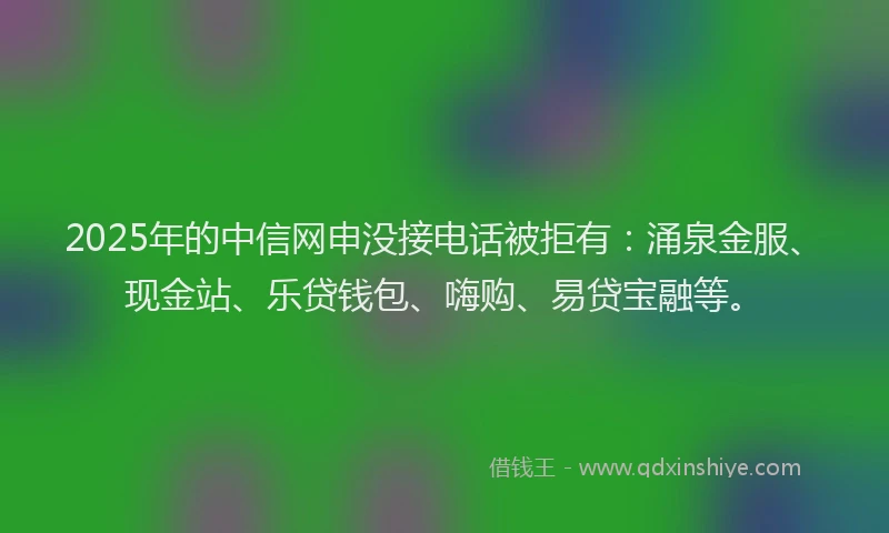 2025年的中信网申没接电话被拒有：涌泉金服、现金站、乐贷钱包、嗨购、易贷宝融等。