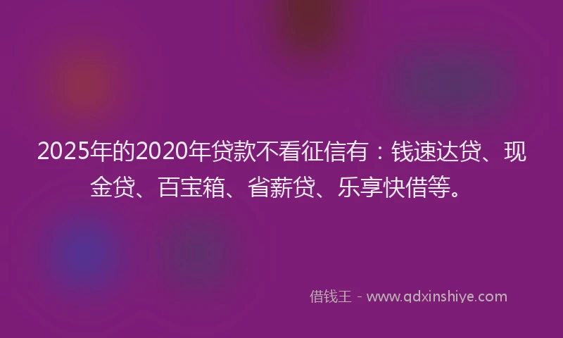 2025年的2020年贷款不看征信有：钱速达贷、现金贷、百宝箱、省薪贷、乐享快借等。