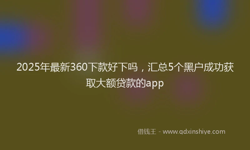 2025年最新360下款好下吗，汇总5个黑户成功获取大额贷款的app