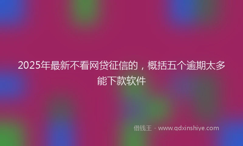 2025年最新不看网贷征信的，概括五个逾期太多能下款软件