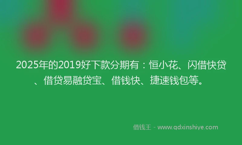 2025年的2019好下款分期有：恒小花、闪借快贷、借贷易融贷宝、借钱快、捷速钱包等。