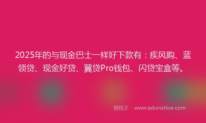 2025年的与现金巴士一样好下款有：疾风购、蓝领贷、现金好贷、翼贷Pro钱包、闪贷宝盒等。