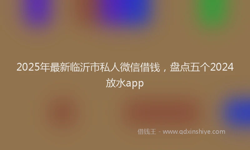 2025年最新临沂市私人微信借钱，盘点五个2024放水app