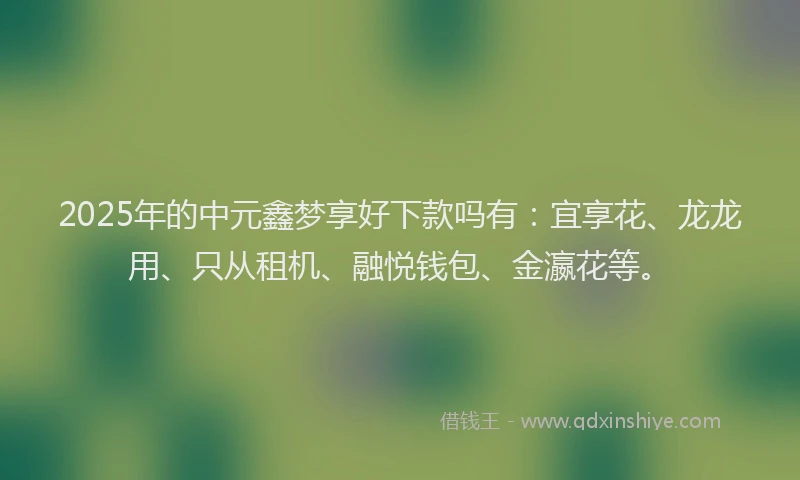 2025年的中元鑫梦享好下款吗有：宜享花、龙龙用、只从租机、融悦钱包、金瀛花等。