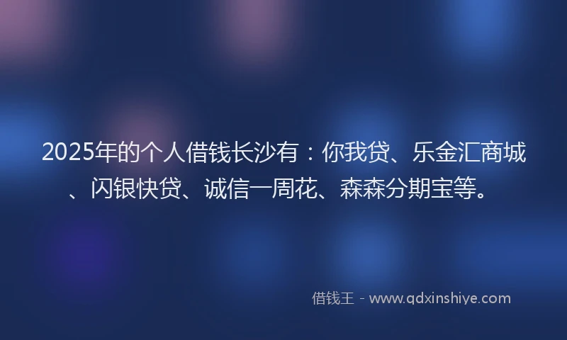 2025年的个人借钱长沙有：你我贷、乐金汇商城、闪银快贷、诚信一周花、森森分期宝等。