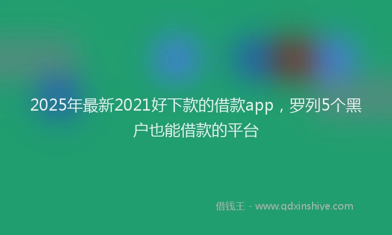 2025年最新2021好下款的借款app，罗列5个黑户也能借款的平台
