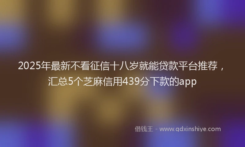 2025年最新不看征信十八岁就能贷款平台推荐，汇总5个芝麻信用439分下款的app
