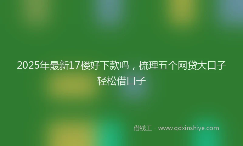 2025年最新17楼好下款吗，梳理五个网贷大口子轻松借口子
