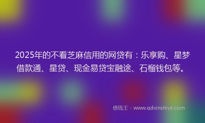 2025年的不看芝麻信用的网贷有：乐享购、星梦借款通、星贷、现金易贷宝融途、石榴钱包等。