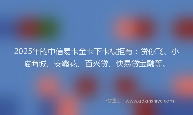 2025年的中信易卡金卡下卡被拒有：贷你飞、小喵商城、安鑫花、百兴贷、快易贷宝融等。