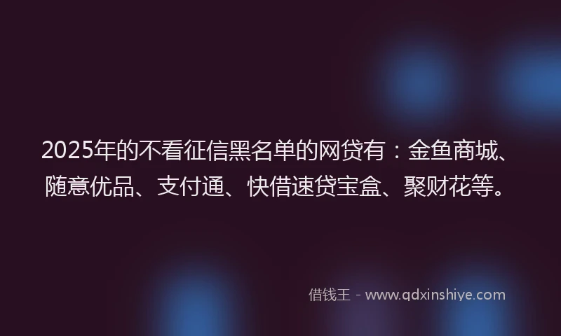 2025年的不看征信黑名单的网贷有：金鱼商城、随意优品、支付通、快借速贷宝盒、聚财花等。