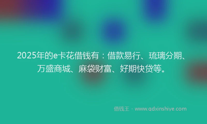 2025年的e卡花借钱有：借款易行、琉璃分期、万盛商城、麻袋财富、好期快贷等。