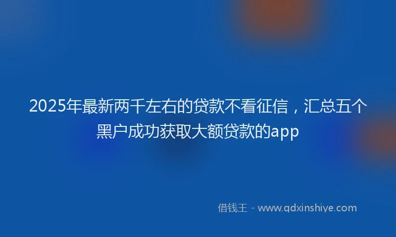 2025年最新两千左右的贷款不看征信，汇总五个黑户成功获取大额贷款的app
