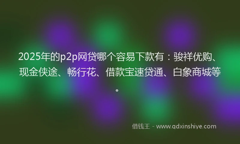2025年的p2p网贷哪个容易下款有：骏祥优购、现金侠途、畅行花、借款宝速贷通、白象商城等。