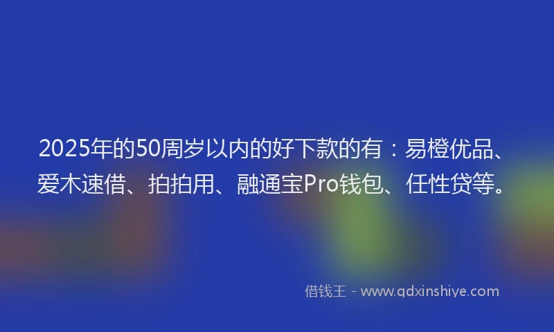 2025年的50周岁以内的好下款的有：易橙优品、爱木速借、拍拍用、融通宝Pro钱包、任性贷等。