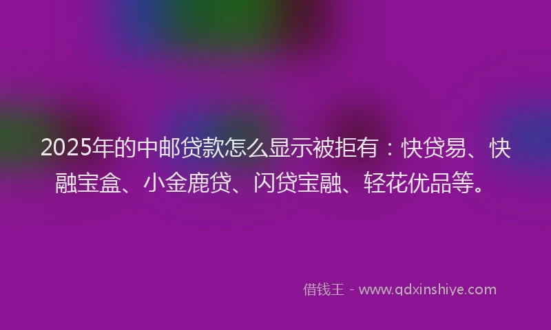 2025年的中邮贷款怎么显示被拒有：快贷易、快融宝盒、小金鹿贷、闪贷宝融、轻花优品等。