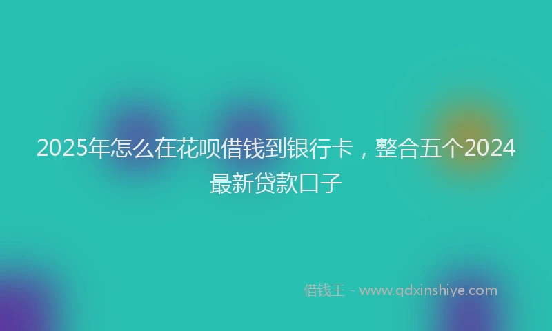 2025年怎么在花呗借钱到银行卡，整合五个2024最新贷款口子