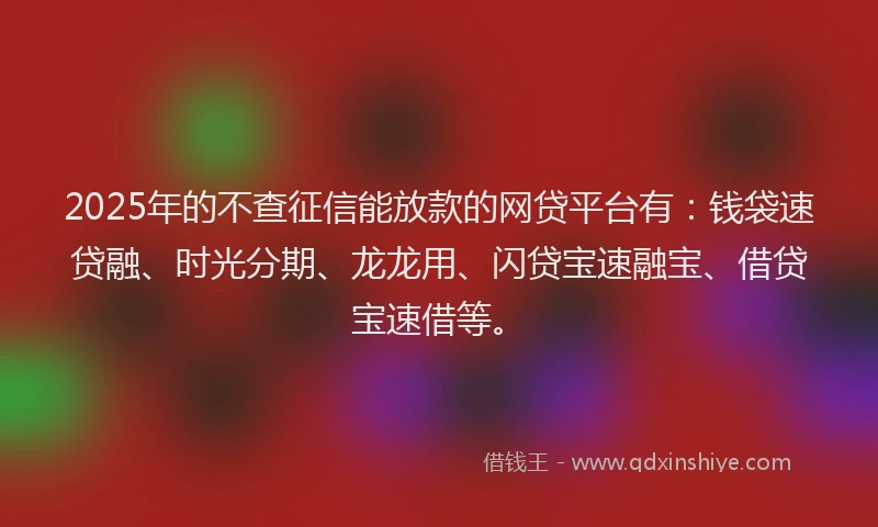 2025年的不查征信能放款的网贷平台有：钱袋速贷融、时光分期、龙龙用、闪贷宝速融宝、借贷宝速借等。
