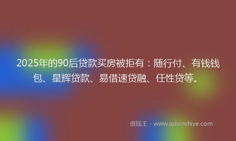 2025年的90后贷款买房被拒有：随行付、有钱钱包、星辉贷款、易借速贷融、任性贷等。