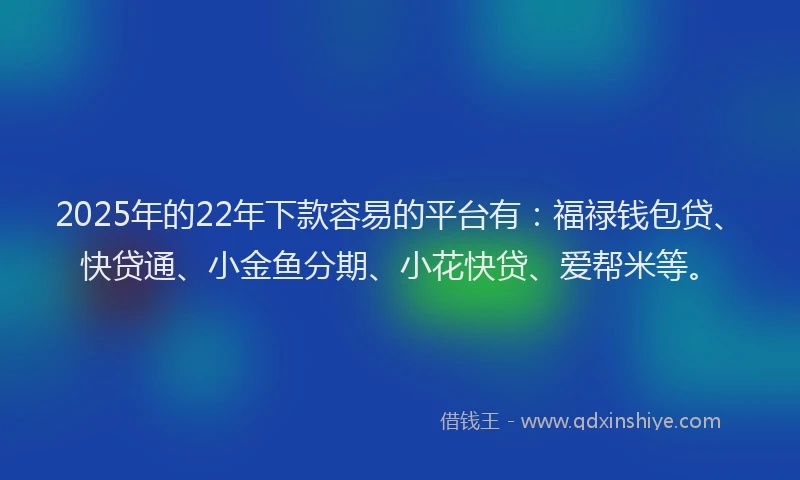 2025年的22年下款容易的平台有：福禄钱包贷、快贷通、小金鱼分期、小花快贷、爱帮米等。