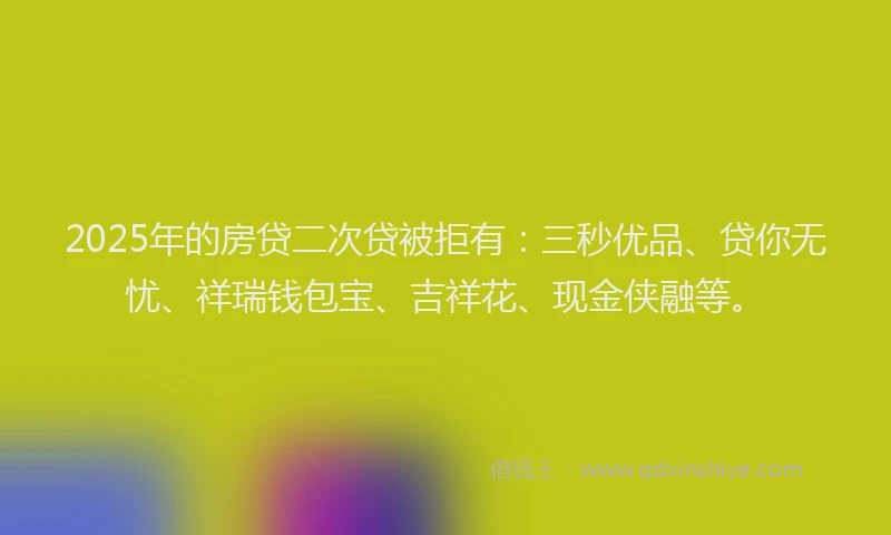 2025年的房贷二次贷被拒有：三秒优品、贷你无忧、祥瑞钱包宝、吉祥花、现金侠融等。