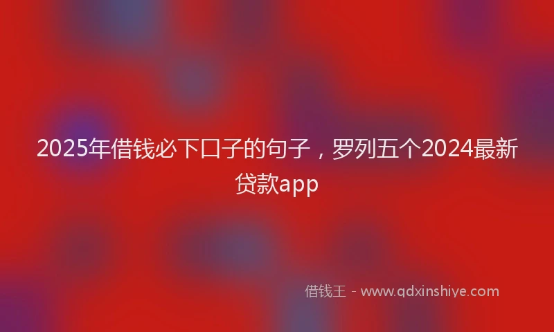 2025年借钱必下口子的句子，罗列五个2024最新贷款app