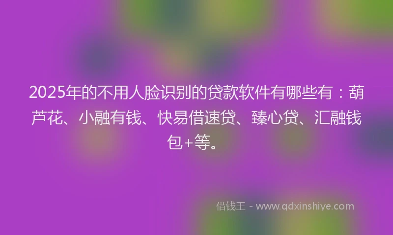 2025年的不用人脸识别的贷款软件有哪些有：葫芦花、小融有钱、快易借速贷、臻心贷、汇融钱包+等。