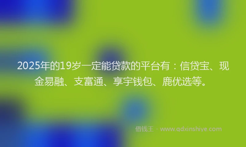 2025年的19岁一定能贷款的平台有：信贷宝、现金易融、支富通、享宇钱包、鹿优选等。