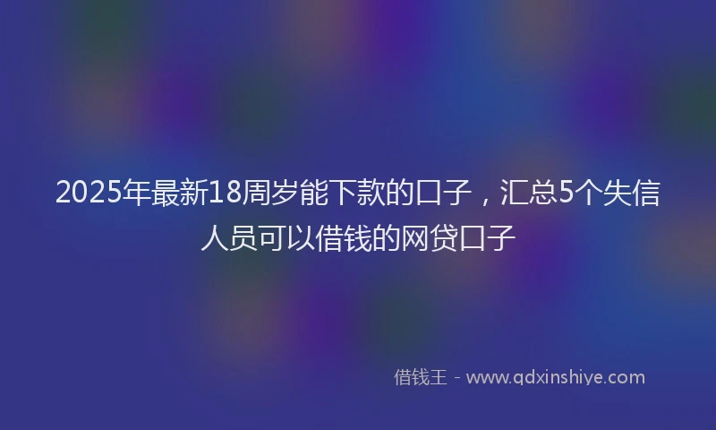 2025年最新18周岁能下款的口子，汇总5个失信人员可以借钱的网贷口子