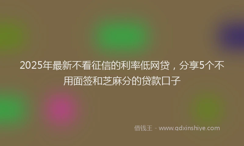 2025年最新不看征信的利率低网贷，分享5个不用面签和芝麻分的贷款口子