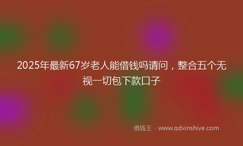 2025年最新67岁老人能借钱吗请问，整合五个无视一切包下款口子