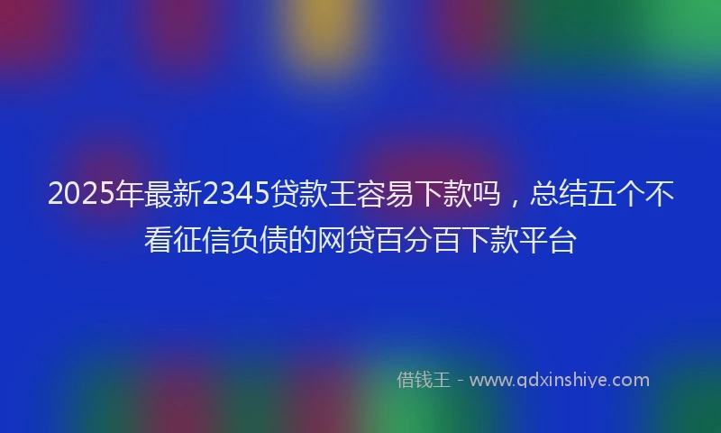 2025年最新2345贷款王容易下款吗，总结五个不看征信负债的网贷百分百下款平台
