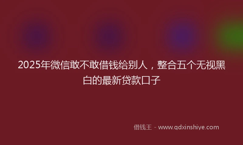 2025年微信敢不敢借钱给别人，整合五个无视黑白的最新贷款口子