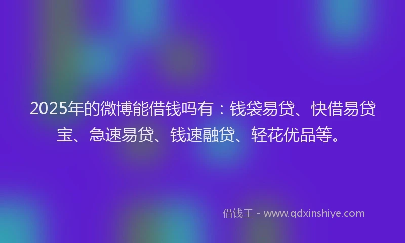 2025年的微博能借钱吗有：钱袋易贷、快借易贷宝、急速易贷、钱速融贷、轻花优品等。