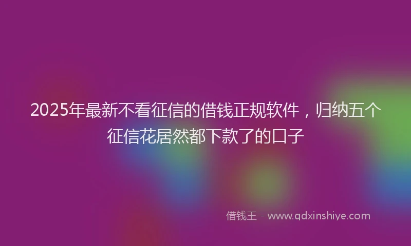 2025年最新不看征信的借钱正规软件，归纳五个征信花居然都下款了的口子