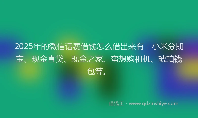 2025年的微信话费借钱怎么借出来有：小米分期宝、现金直贷、现金之家、蛮想购租机、琥珀钱包等。