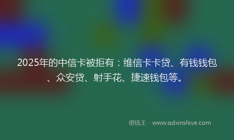 2025年的中信卡被拒有：维信卡卡贷、有钱钱包、众安贷、射手花、捷速钱包等。