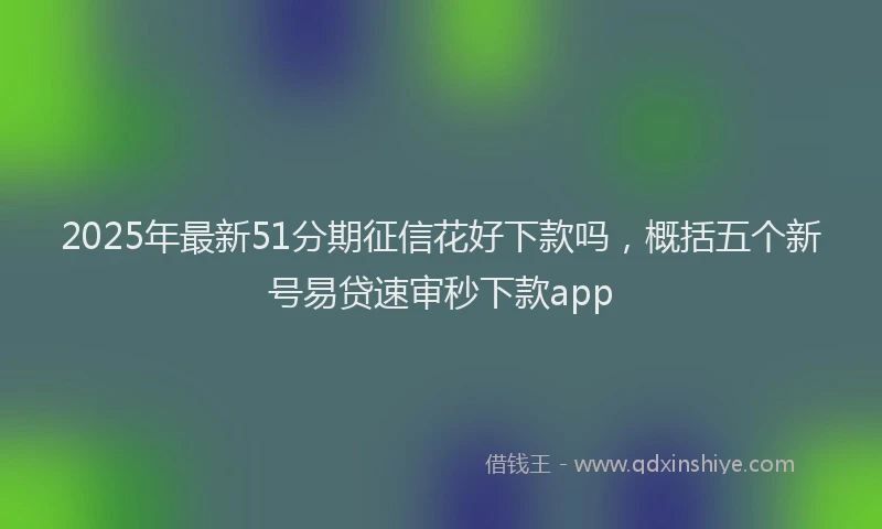 2025年最新51分期征信花好下款吗，概括五个新号易贷速审秒下款app