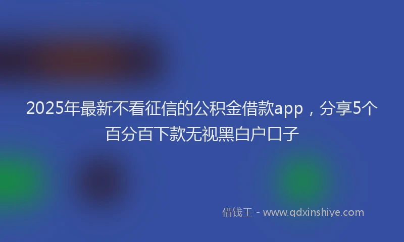 2025年最新不看征信的公积金借款app，分享5个百分百下款无视黑白户口子